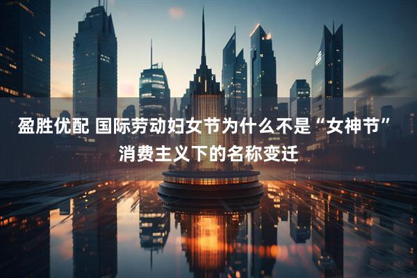 盈胜优配 国际劳动妇女节为什么不是“女神节” 消费主义下的名称变迁