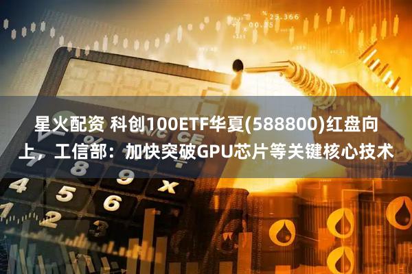 星火配资 科创100ETF华夏(588800)红盘向上，工信部：加快突破GPU芯片等关键核心技术