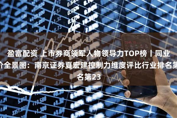 盈富配资 上市券商领军人物领导力TOP榜丨同业评价全景图:南京证券夏宏建控制力维度评比行业排名第23