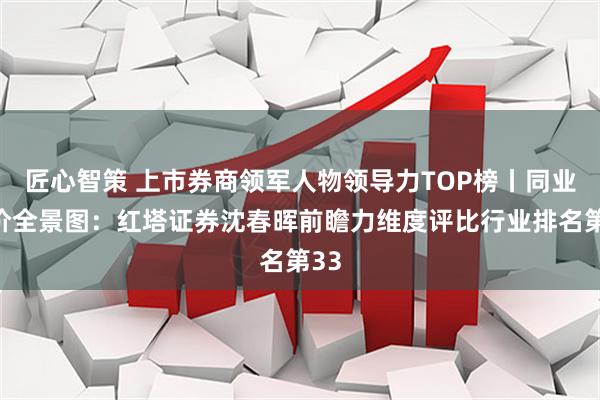 匠心智策 上市券商领军人物领导力TOP榜丨同业评价全景图:红塔证券沈春晖前瞻力维度评比行业排名第33