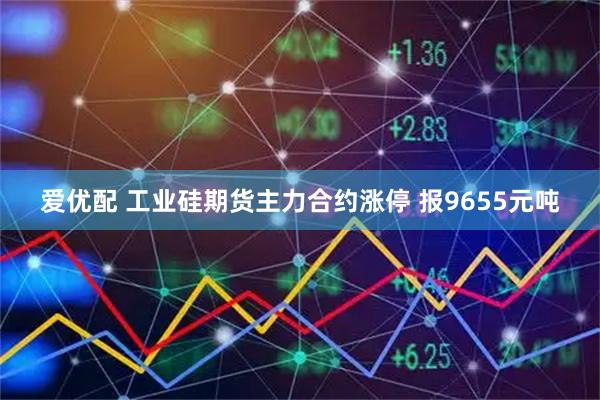 爱优配 工业硅期货主力合约涨停 报9655元吨