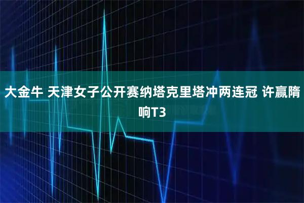 大金牛 天津女子公开赛纳塔克里塔冲两连冠 许赢隋响T3