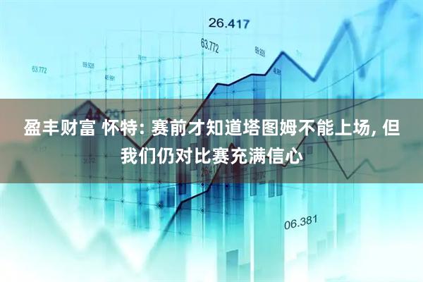 盈丰财富 怀特: 赛前才知道塔图姆不能上场, 但我们仍对比赛充满信心
