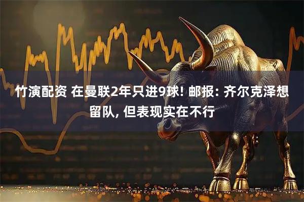 竹演配资 在曼联2年只进9球! 邮报: 齐尔克泽想留队, 但表现实在不行