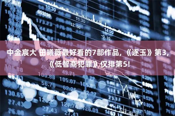 中金宸大 田曦薇最好看的7部作品, 《逐玉》第3, 《低智商犯罪》仅排第5!