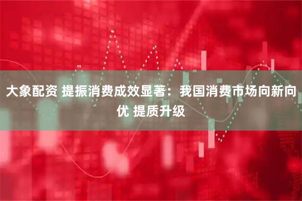 大象配资 提振消费成效显著：我国消费市场向新向优 提质升级
