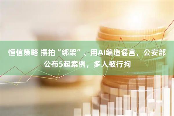 恒信策略 摆拍“绑架”、用AI编造谣言，公安部公布5起案例，多人被行拘