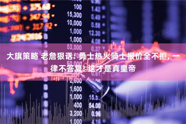 大旗策略 老詹狠话: 勇士热火骑士报价全不拒, 一律不答复! 这才是真皇帝