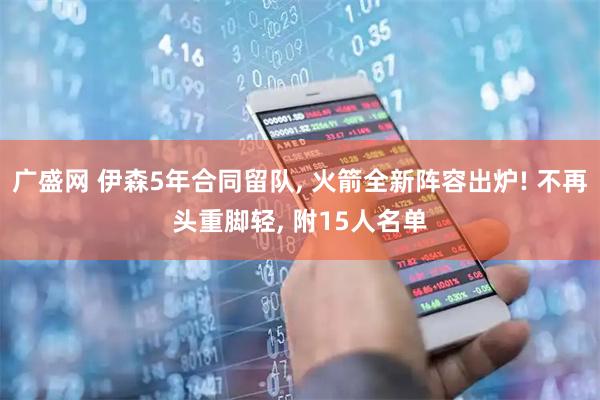 广盛网 伊森5年合同留队, 火箭全新阵容出炉! 不再头重脚轻, 附15人名单