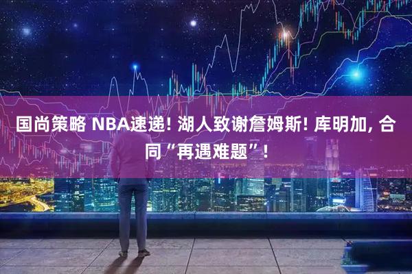 国尚策略 NBA速递! 湖人致谢詹姆斯! 库明加, 合同“再遇难题”!