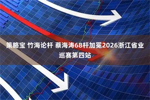 策略宝 竹海论杆 蔡海涛68杆加冕2026浙江省业巡赛第四站