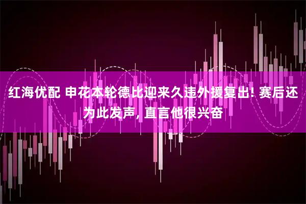 红海优配 申花本轮德比迎来久违外援复出! 赛后还为此发声, 直言他很兴奋