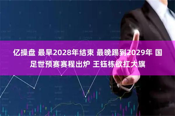 亿操盘 最早2028年结束 最晚踢到2029年 国足世预赛赛程出炉 王钰栋欲扛大旗
