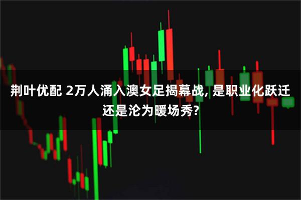 荆叶优配 2万人涌入澳女足揭幕战, 是职业化跃迁还是沦为暖场秀?