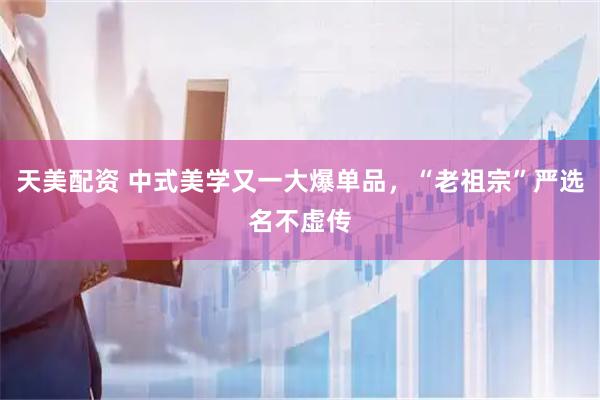 天美配资 中式美学又一大爆单品，“老祖宗”严选名不虚传